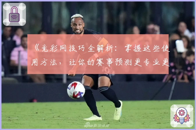 《竞彩网技巧全解析：掌握这些使用方法，让你的赛事预测更专业更高效》