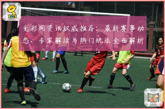 竞彩网资讯权威推荐：最新赛事动态、专家解读与热门玩法全面解析