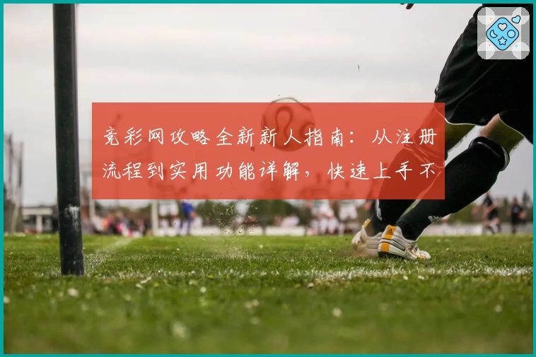 竞彩网攻略全新新人指南：从注册流程到实用功能详解，快速上手不再难