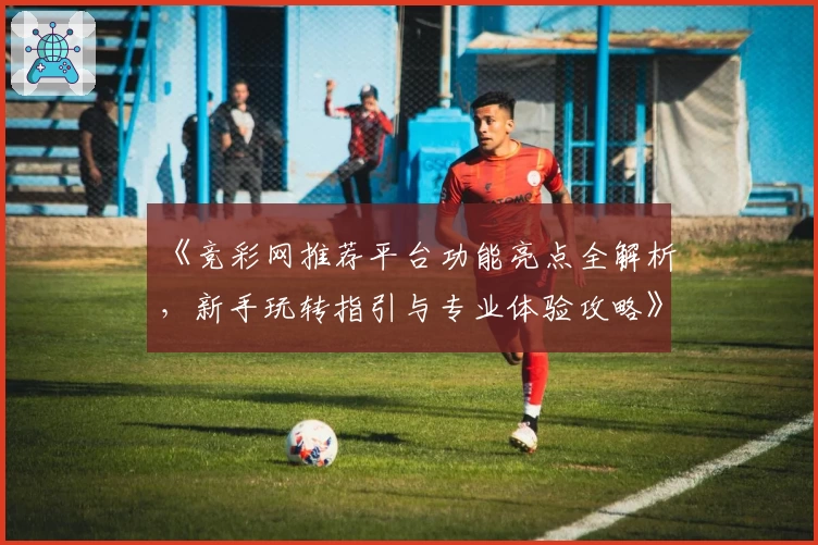 《竞彩网推荐平台功能亮点全解析，新手玩转指引与专业体验攻略》