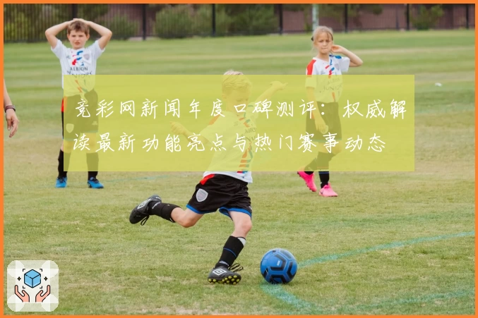 竞彩网新闻年度口碑测评：权威解读最新功能亮点与热门赛事动态