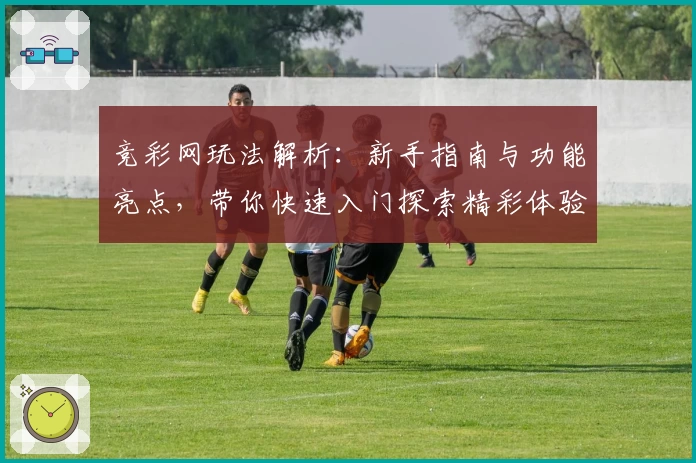竞彩网玩法解析：新手指南与功能亮点，带你快速入门探索精彩体验
