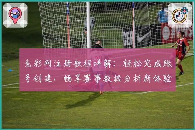 竞彩网注册教程详解:轻松完成账号创建,畅享赛事数据分析新体验