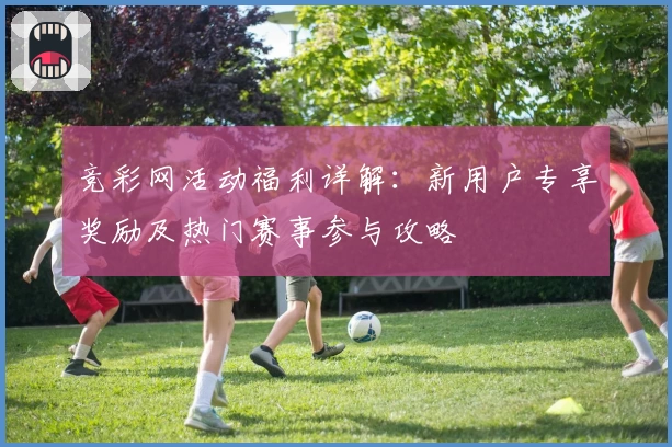 竞彩网活动福利详解:新用户专享奖励及热门赛事参与攻略