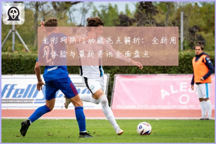 竞彩网热门功能亮点解析:全新用户体验与最新资讯全面盘点
