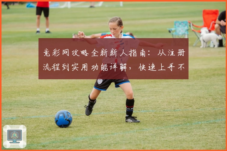 竞彩网攻略全新新人指南：从注册流程到实用功能详解，快速上手不再难