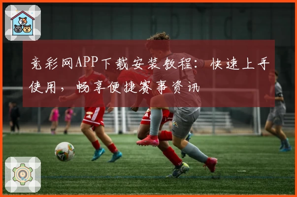 竞彩网APP下载安装教程：快速上手使用，畅享便捷赛事资讯